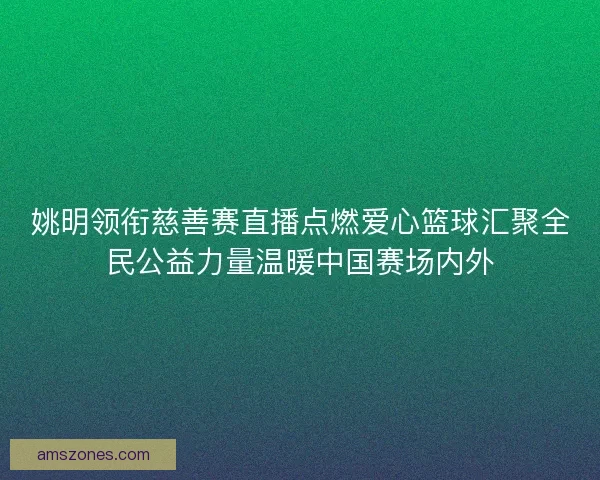 姚明领衔慈善赛直播点燃爱心篮球汇聚全民公益力量温暖中国赛场内外