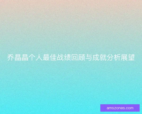 乔晶晶个人最佳战绩回顾与成就分析展望 乔晶晶个人最佳战绩回顾与成就分析展望
