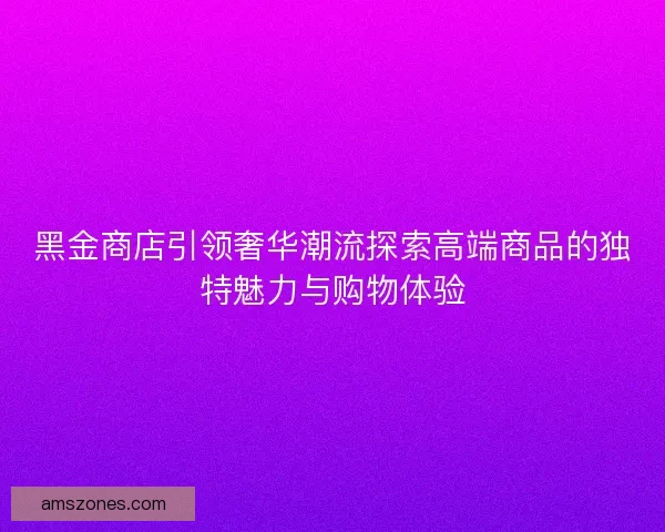 黑金商店引领奢华潮流探索高端商品的独特魅力与购物体验