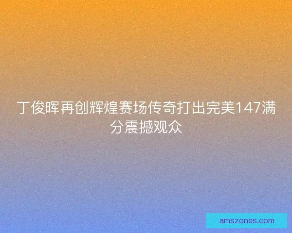 丁俊晖再创辉煌赛场传奇打出完美147满分震撼观众 丁俊晖再创辉煌赛场传奇打出完美147满分震撼观众