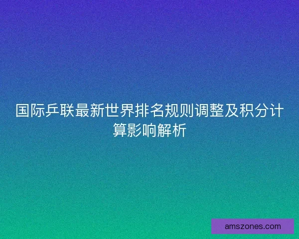 国际乒联最新世界排名规则调整及积分计算影响解析
