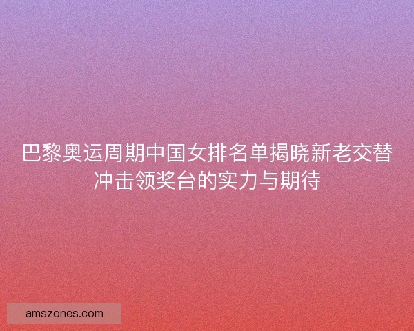 巴黎奥运周期中国女排名单揭晓新老交替冲击领奖台的实力与期待 巴黎奥运周期中国女排名单揭晓新老交替冲击领奖台的实力与期待