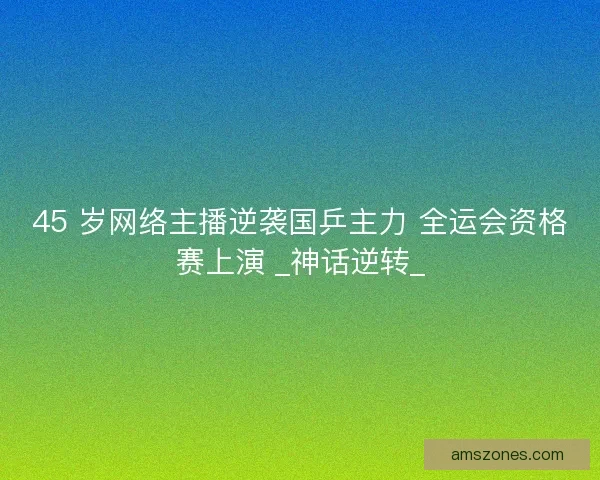 45 岁网络主播逆袭国乒主力 全运会资格赛上演 _神话逆转_
