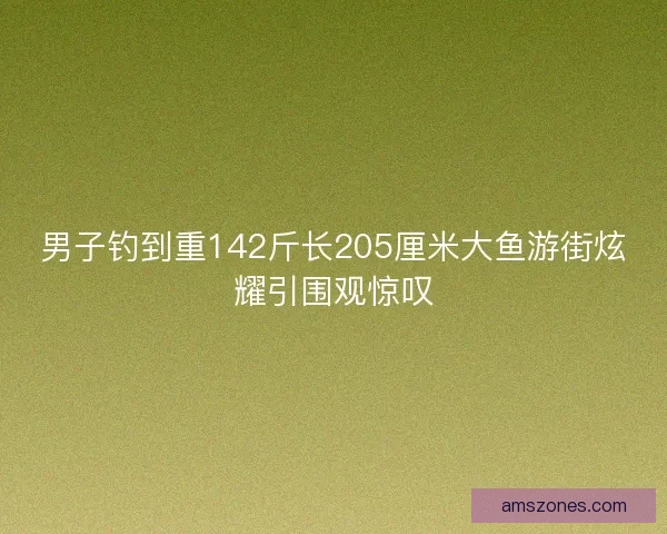 男子钓到重142斤长205厘米大鱼游街炫耀引围观惊叹