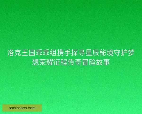 洛克王国乖乖组携手探寻星辰秘境守护梦想荣耀征程传奇冒险故事