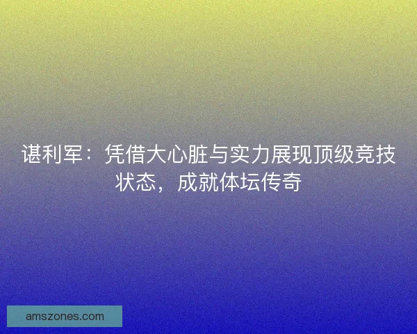 谌利军：凭借大心脏与实力展现顶级竞技状态，成就体坛传奇