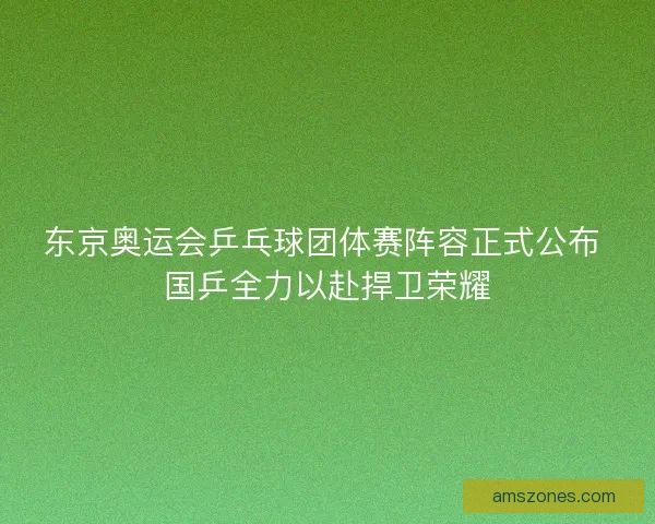 东京奥运会乒乓球团体赛阵容正式公布 国乒全力以赴捍卫荣耀