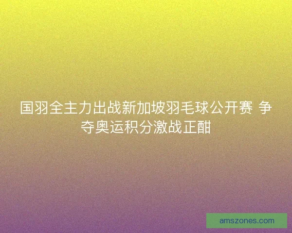 国羽全主力出战新加坡羽毛球公开赛 争夺奥运积分激战正酣
