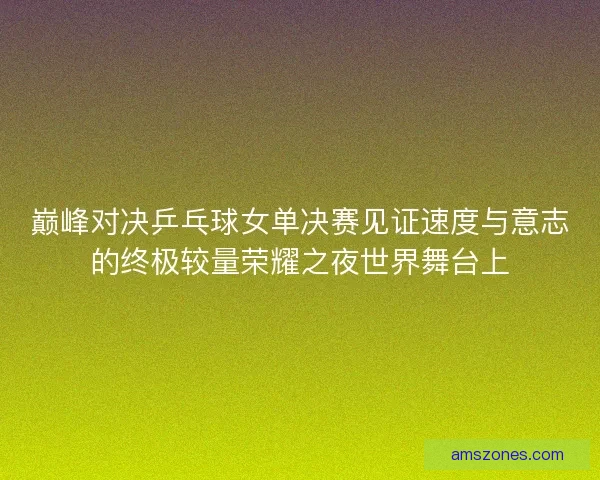 巅峰对决乒乓球女单决赛见证速度与意志的终极较量荣耀之夜世界舞台上