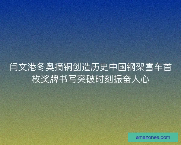 闫文港冬奥摘铜创造历史中国钢架雪车首枚奖牌书写突破时刻振奋人心