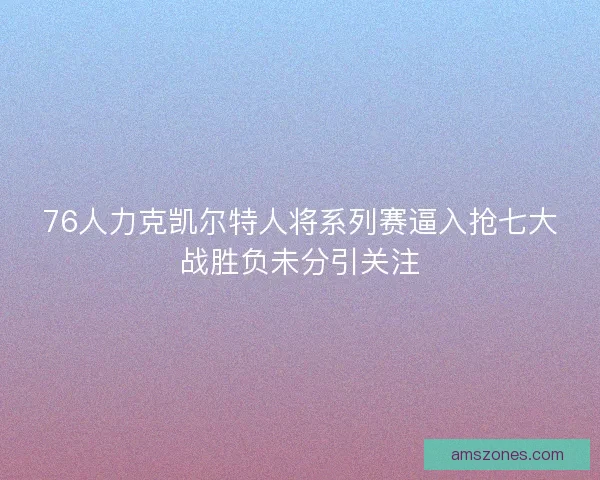 76人力克凯尔特人将系列赛逼入抢七大战胜负未分引关注