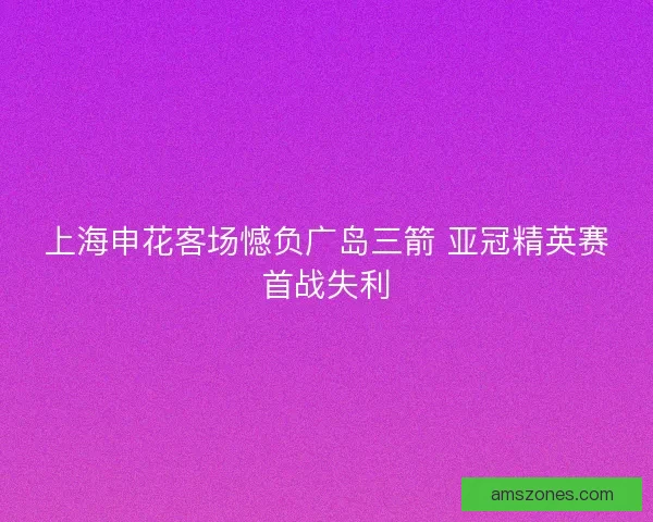 上海申花客场憾负广岛三箭 亚冠精英赛首战失利