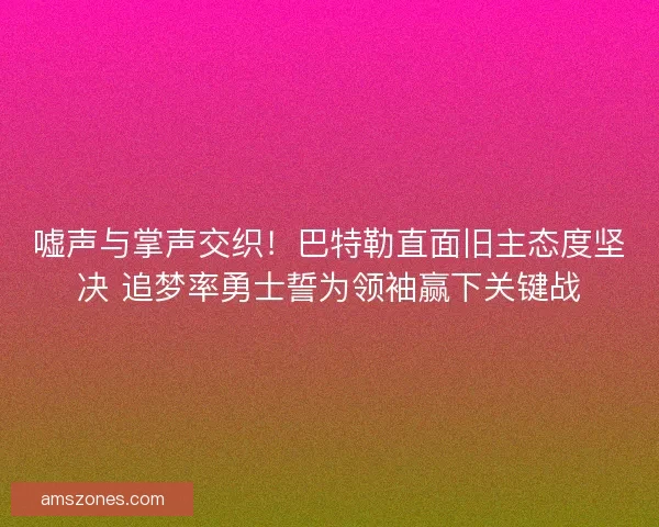嘘声与掌声交织！巴特勒直面旧主态度坚决 追梦率勇士誓为领袖赢下关键战