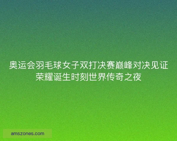 奥运会羽毛球女子双打决赛巅峰对决见证荣耀诞生时刻世界传奇之夜