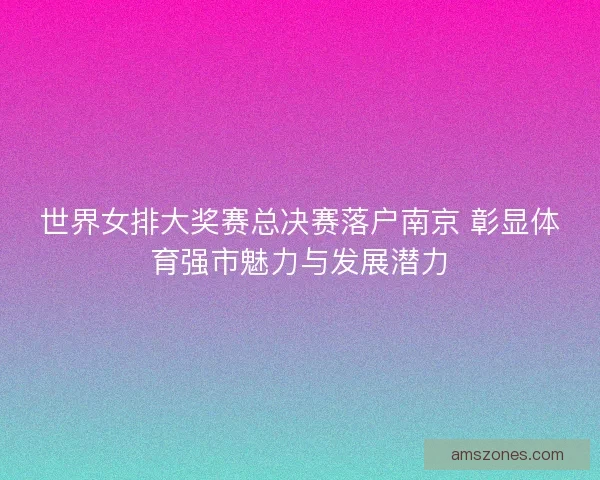世界女排大奖赛总决赛落户南京 彰显体育强市魅力与发展潜力