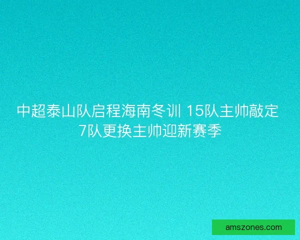 中超泰山队启程海南冬训 15队主帅敲定 7队更换主帅迎新赛季