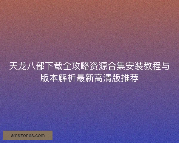 天龙八部下载全攻略资源合集安装教程与版本解析最新高清版推荐