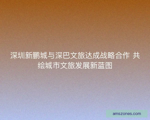 深圳新鹏城与深巴文旅达成战略合作 共绘城市文旅发展新蓝图
