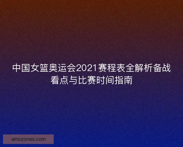 中国女篮奥运会2021赛程表全解析备战看点与比赛时间指南