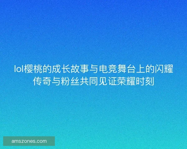 lol樱桃的成长故事与电竞舞台上的闪耀传奇与粉丝共同见证荣耀时刻