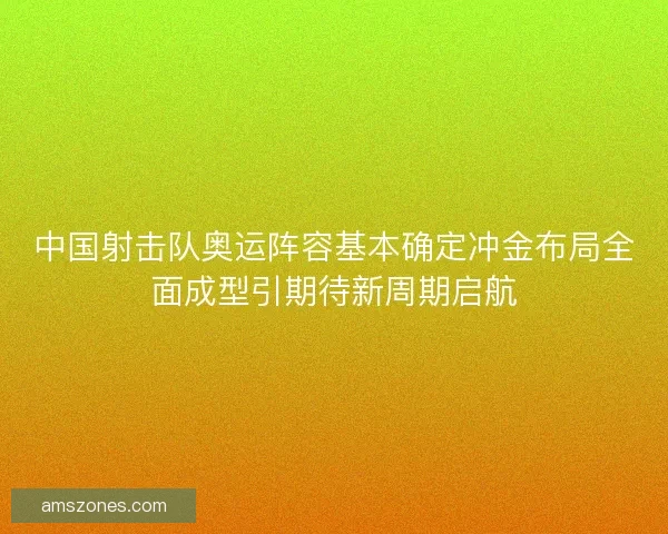中国射击队奥运阵容基本确定冲金布局全面成型引期待新周期启航
