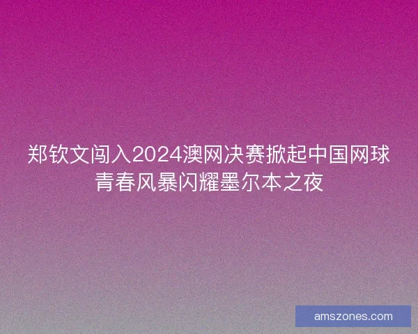 郑钦文闯入2024澳网决赛掀起中国网球青春风暴闪耀墨尔本之夜