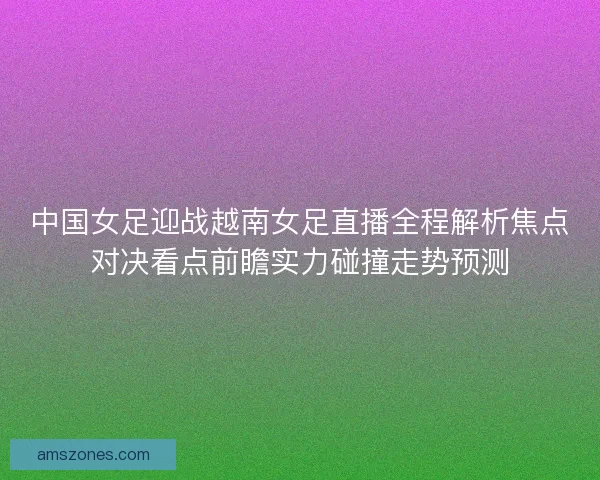 中国女足迎战越南女足直播全程解析焦点对决看点前瞻实力碰撞走势预测