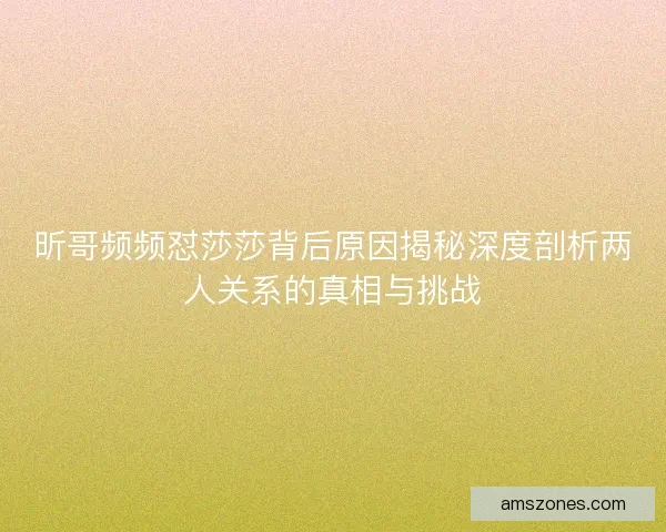 昕哥频频怼莎莎背后原因揭秘深度剖析两人关系的真相与挑战