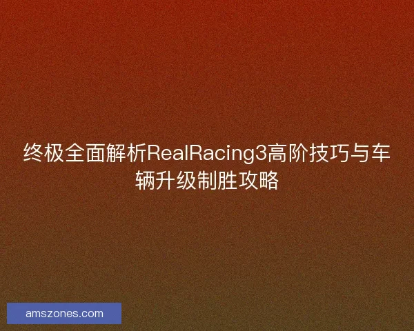 终极全面解析RealRacing3高阶技巧与车辆升级制胜攻略